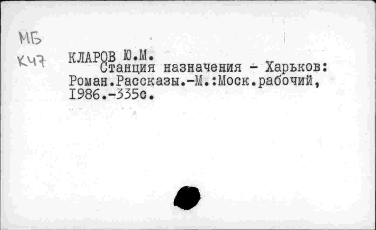 ﻿КЛАРОВ Ю.М.
Станция назначения - Харьков: Роман.Рассказы.-М.:Моск.рабочий, 1986.-335с.